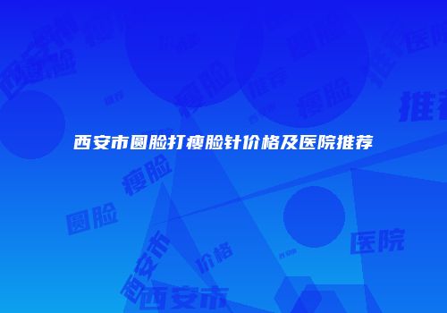 西安市圆脸打瘦脸针价格及医院推荐