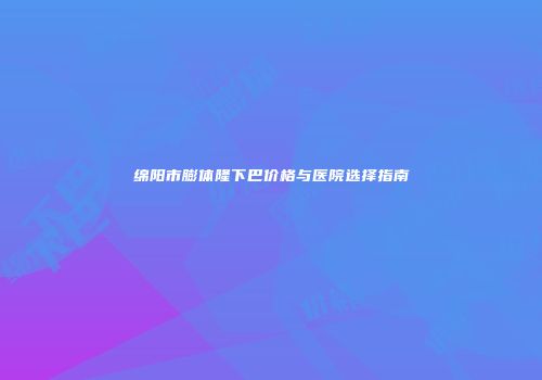 绵阳市膨体隆下巴价格与医院选择指南
