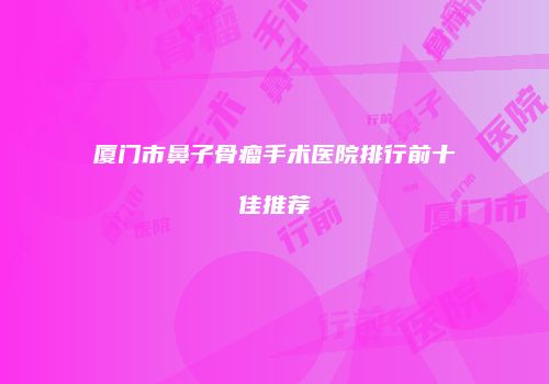 厦门市鼻子骨瘤手术医院排行前十佳推荐
