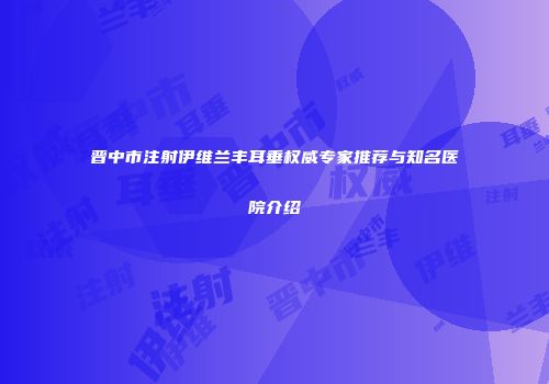 晋中市注射伊维兰丰耳垂权威专家推荐与知名医院介绍