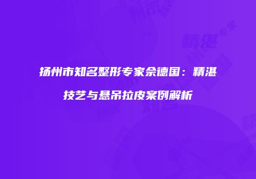 扬州市知名整形专家佘德国：精湛技艺与悬吊拉皮案例解析