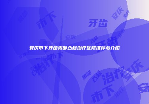 安庆市下牙齿根部凸起治疗医院推荐与介绍