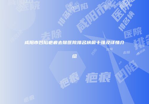 咸阳市凹陷疤痕去除医院排名榜前十强及详情介绍