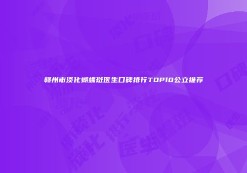 赣州市淡化蝴蝶斑医生口碑排行TOP10公立推荐