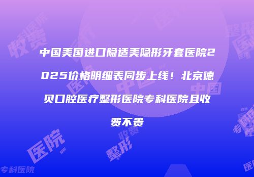 中国美国进口隐适美隐形牙套医院2025价格明细表同步上线！北京德贝口腔医疗整形医院专科医院且收费不贵