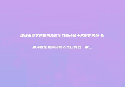 深圳市做下巴整形咋医生口碑榜前十名测评名单-谢丽萍医生规模资质人气口碑数一数二