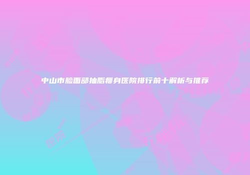 中山市脸面部抽脂瘦身医院排行前十解析与推荐