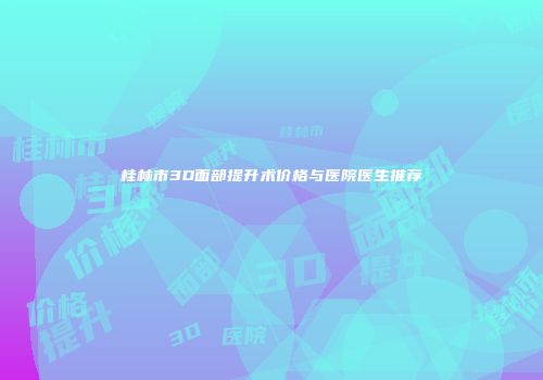桂林市3D面部提升术价格与医院医生推荐