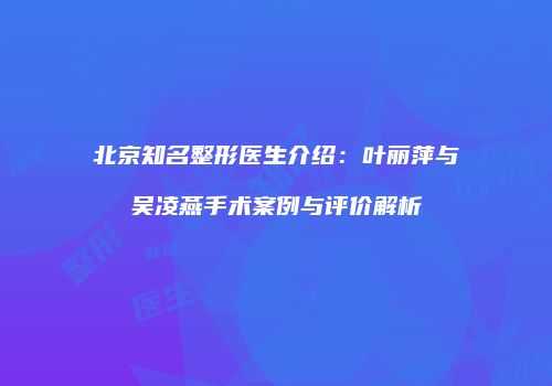 北京知名整形医生介绍：叶丽萍与吴凌燕手术案例与评价解析