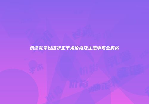 承德乳晕过深矫正手术价格及注意事项全解析