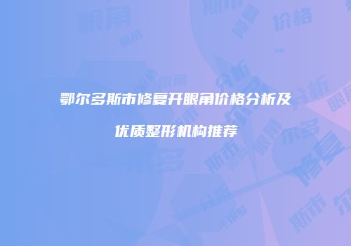 鄂尔多斯市修复开眼角价格分析及优质整形机构推荐
