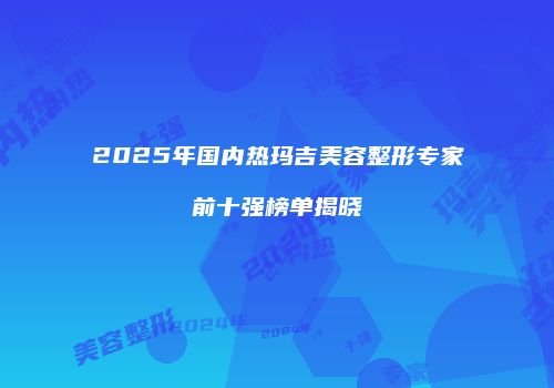 2025年国内热玛吉美容整形专家前十强榜单揭晓