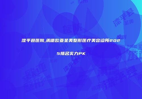 滦平县医院,承德欧亚圣美整形医疗美容诊所2025排名实力PK