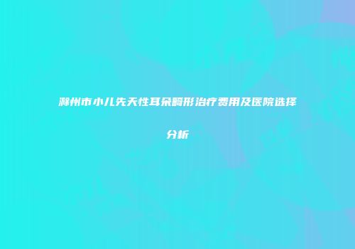 滁州市小儿先天性耳朵畸形治疗费用及医院选择分析