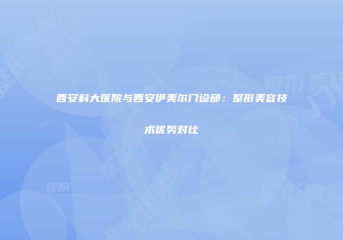 西安科大医院与西安伊美尔门诊部：整形美容技术优势对比