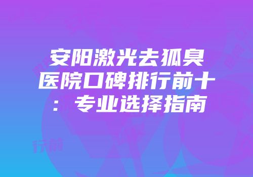 安阳激光去狐臭医院口碑排行前十：专业选择指南