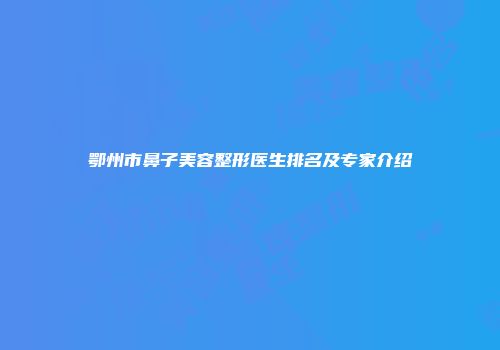 鄂州市鼻子美容整形医生排名及专家介绍
