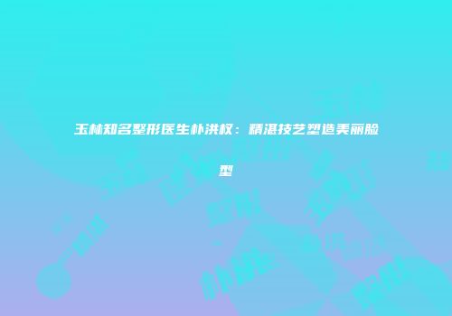 玉林知名整形医生朴洪权：精湛技艺塑造美丽脸型
