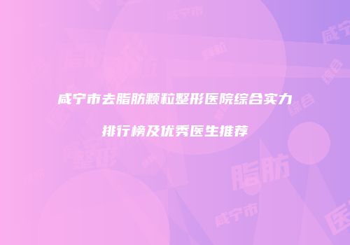 咸宁市去脂肪颗粒整形医院综合实力排行榜及优秀医生推荐