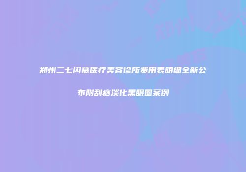 郑州二七闪慕医疗美容诊所费用表明细全新公布附刮痧淡化黑眼圈案例