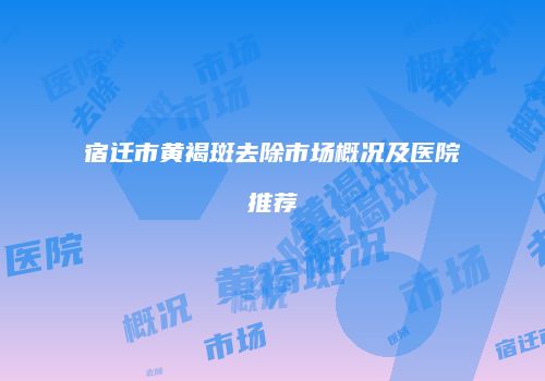 宿迁市黄褐斑去除市场概况及医院推荐