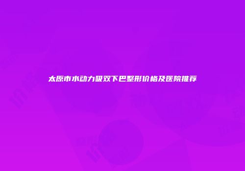 太原市水动力吸双下巴整形价格及医院推荐