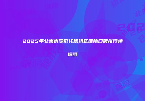 2025年北京市隐形托槽矫正医院口碑排行榜揭晓