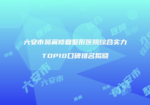 六安市鼻翼修复整形医院综合实力TOP10口碑排名揭晓