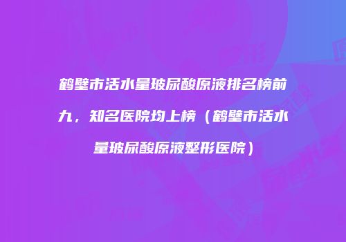鹤壁市活水量玻尿酸原液排名榜前九，知名医院均上榜（鹤壁市活水量玻尿酸原液整形医院）
