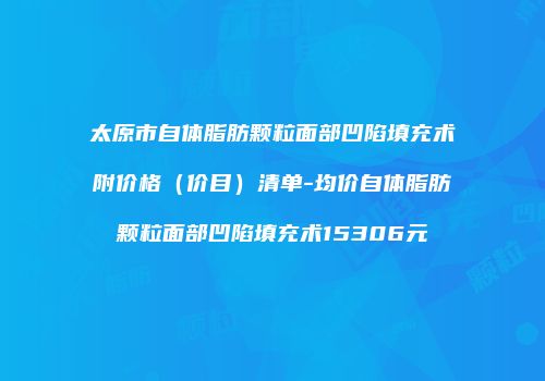 太原市自体脂肪颗粒面部凹陷填充术附价格（价目）清单-均价自体脂肪颗粒面部凹陷填充术15306元