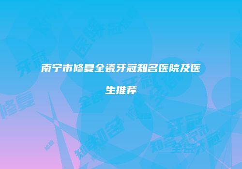 南宁市修复全瓷牙冠知名医院及医生推荐