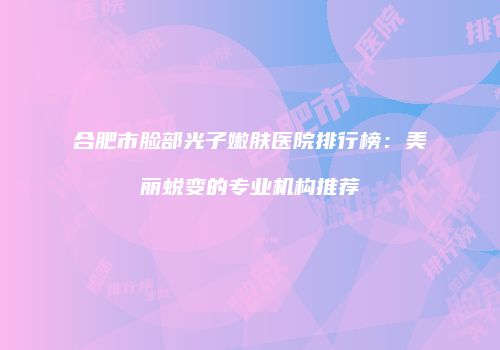 合肥市脸部光子嫩肤医院排行榜：美丽蜕变的专业机构推荐