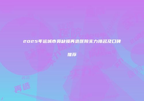 2025年运城市鼻缺损再造医院实力排名及口碑推荐