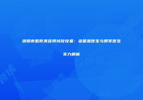 洛阳市整形美容领域佼佼者：梁国恩医生与顾军医生实力解析