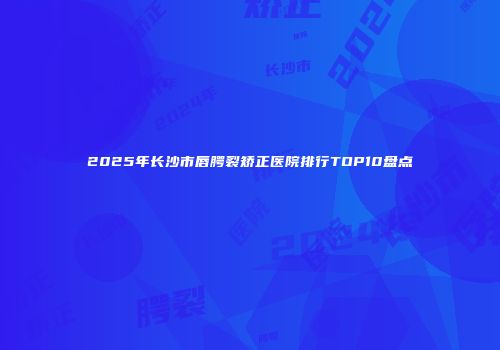 2025年长沙市唇腭裂矫正医院排行TOP10盘点