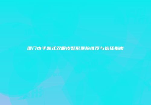 厦门市半韩式双眼皮整形医院推荐与选择指南