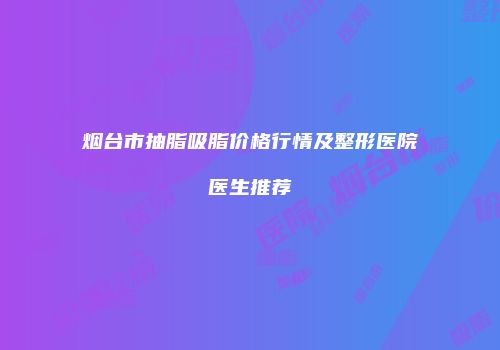 烟台市抽脂吸脂价格行情及整形医院医生推荐