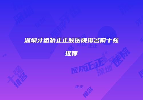 深圳牙齿矫正正颌医院排名前十强推荐