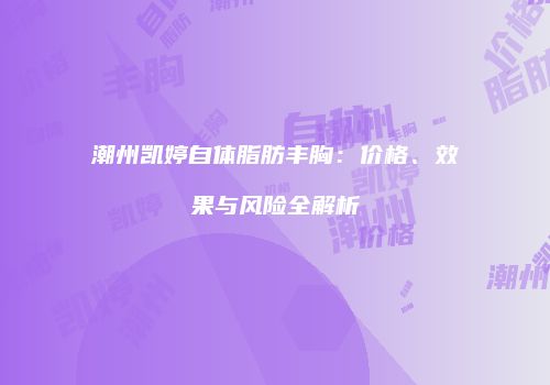 潮州凯婷自体脂肪丰胸：价格、效果与风险全解析