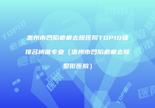 惠州市凹陷疤痕去除医院TOP10强排名榜谁专业（惠州市凹陷疤痕去除整形医院）