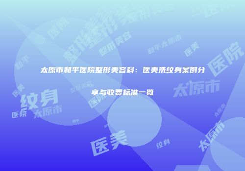 太原市和平医院整形美容科：医美洗纹身案例分享与收费标准一览