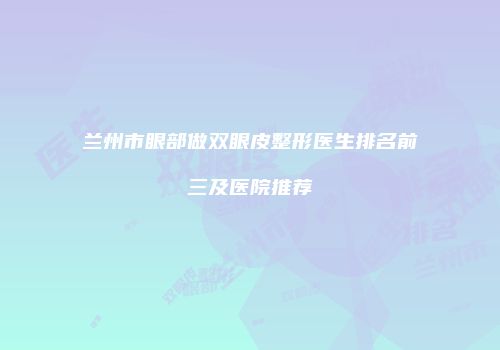 兰州市眼部做双眼皮整形医生排名前三及医院推荐