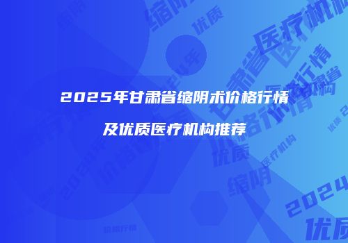 2025年甘肃省缩阴术价格行情及优质医疗机构推荐