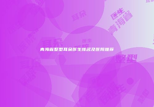 青海省整型耳朵医生排名及医院推荐