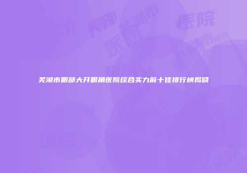 芜湖市眼部大开眼角医院综合实力前十佳排行榜揭晓