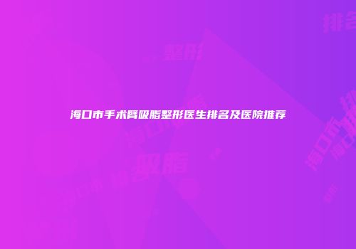 海口市手术臂吸脂整形医生排名及医院推荐