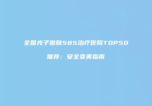 全国光子嫩肤585治疗医院TOP50推荐：安全变美指南