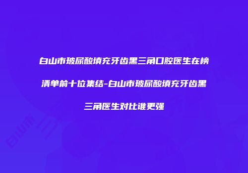 白山市玻尿酸填充牙齿黑三角口腔医生在榜清单前十位集结-白山市玻尿酸填充牙齿黑三角医生对比谁更强