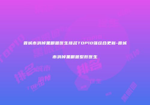 晋城市消掉黑眼圈医生排名TOP10强综合更新-晋城市消掉黑眼圈整形医生