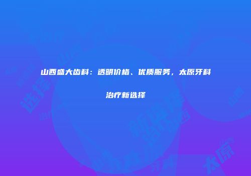 山西盛大齿科：透明价格、优质服务，太原牙科治疗新选择